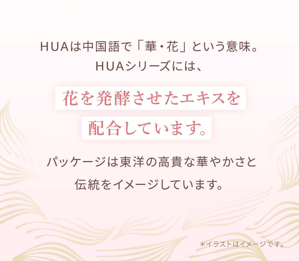 HUAは中国語で「華・花」という意味。HUAシリーズには、花を発酵させたエキスを 配合しています。