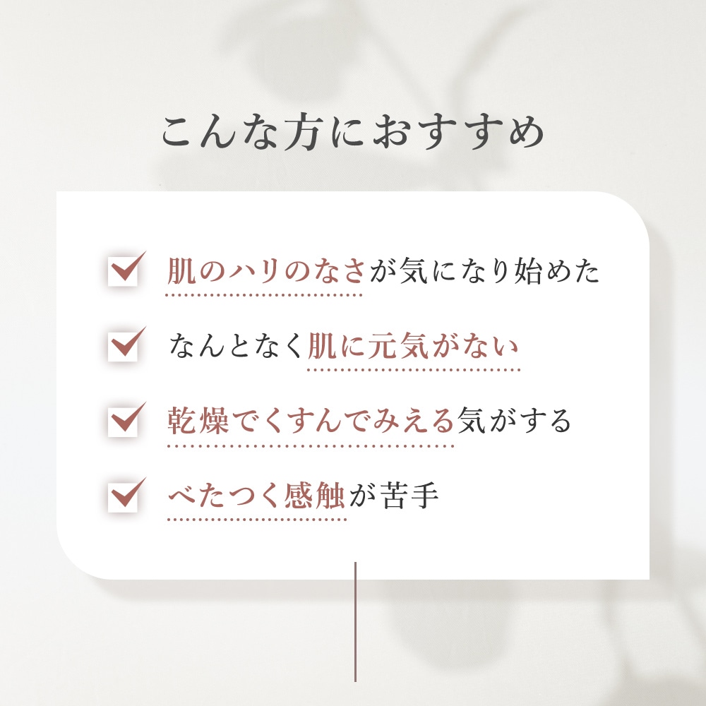 こんな方におすすめ・肌のハリのなさが気になり始めた・なんとなく肌に元気がない・乾燥でくすんでみえる気がする・べたつく感触が苦手