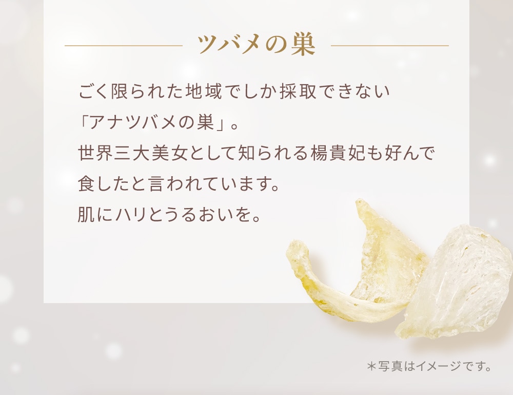 ごく限られた地域でしか採取できない「アナツバメの巣」。世界三大美女として知られる楊貴妃も好んで食したと言われています。肌にハリとうるおいを。