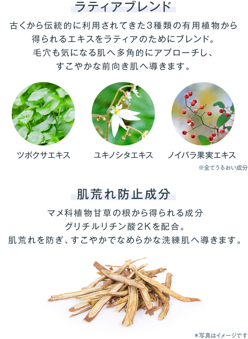 古くから伝統的に利用されてきた3種類の有用植物から得られるエキスをラティアのためにブレンド。毛穴も気になる肌へ多角的にアプローチし、すこやかな前向き肌へ導きます。