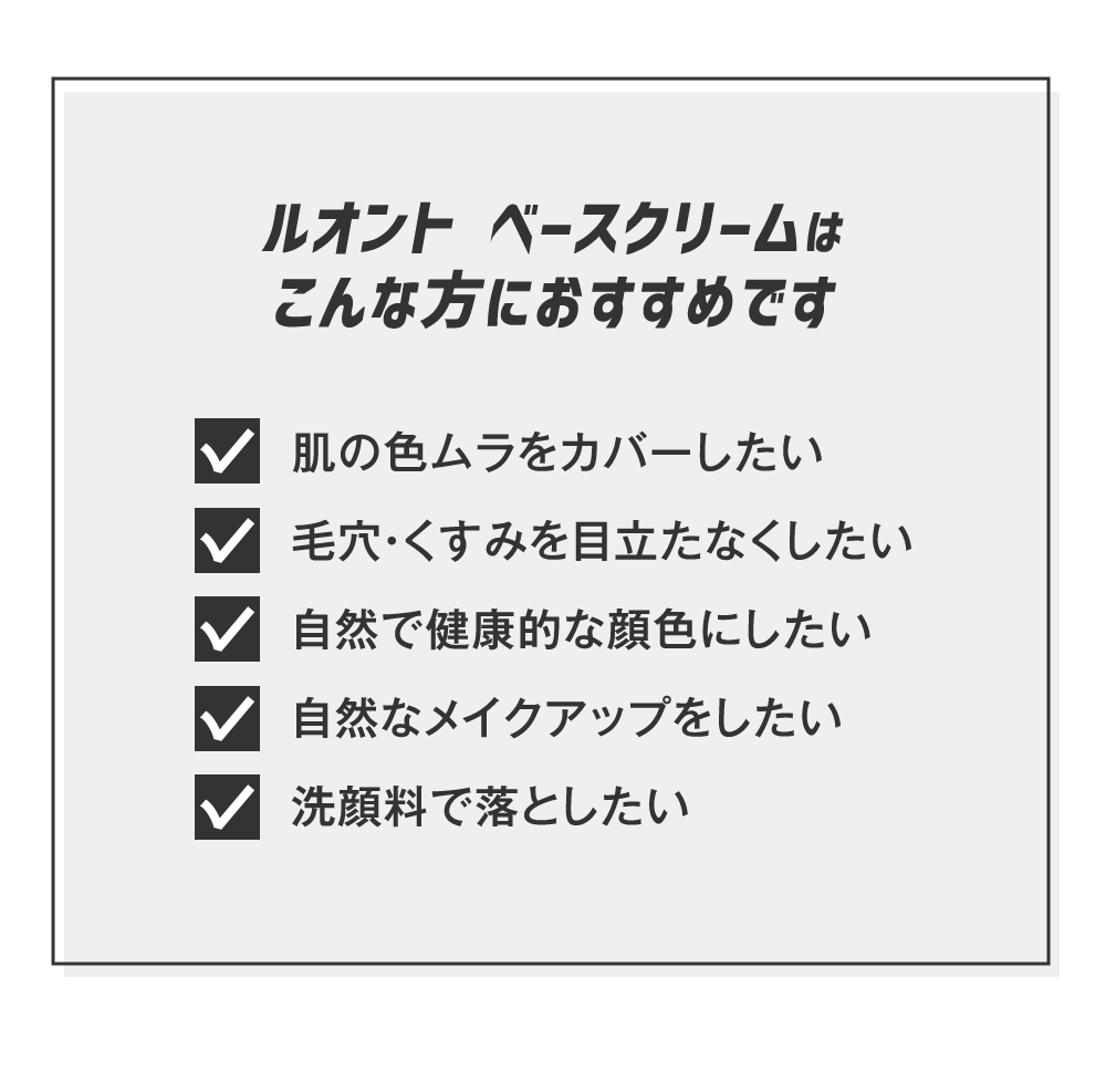 ルオント ベースクリームはこんな方におすすめです　肌の色ムラをカバーしたい毛穴・くすみを目立たなくしたい 自然で健康的な顔色にしたい 自然なメイクアップをしたい 洗顔料で落としたい