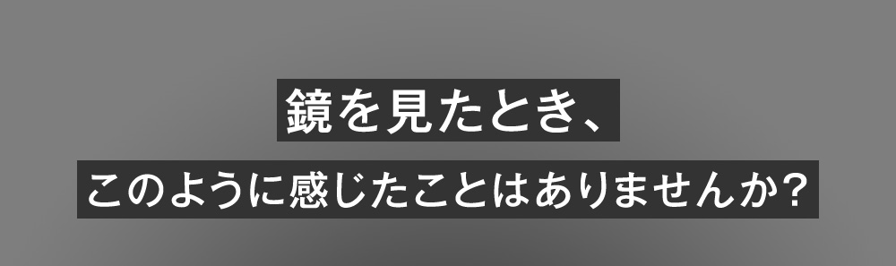 鏡を見たとき、このように感じたことはありませんか？