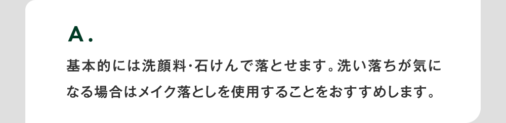 A. 基本的には洗顔料・石けんで落とせます。洗い落ちが気になる場合はメイク落としを使用することをおすすめします。