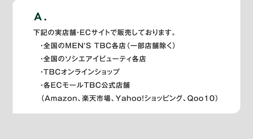 A. 下記の実店舗・ECサイトで販売しております。・全国のMEN'S TBC各店（一部店舗除く）・全国のソシエアイビューティ各店・TBCオンラインショップ・各ECモールTBC公式店舗（Amazon、楽天市場、Yahoo!ショッピング、Qoo10）