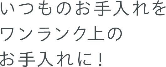 いつものお手入れを ワンランク上のお手入れに！