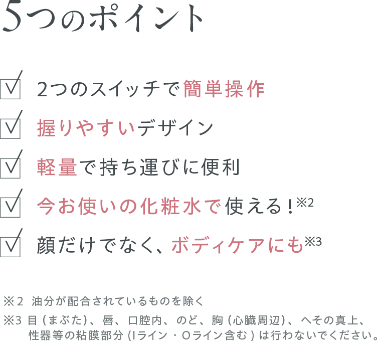 5つのポイント：2つのスイッチで簡単操作/握りやすいデザイン/軽量で持ち運びに便利/今お使いの化粧水で使える！※2/顔だけでなく、ボディケアにも※3