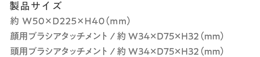 製品サイズ:約W50×D225×H40（mm）顔用ブラシアタッチメント/約W34×D75×H32（mm）頭用ブラシアタッチメント/約W34×D75×H32（mm）
