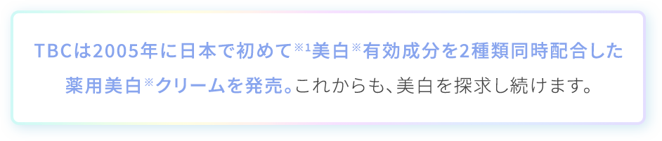TBCは2005年に日本で初めて※1美白※有効成分を2種類同時配合した 薬用美白※クリームを発売。これからも、美白を探求し続けます
