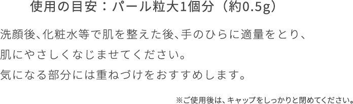 洗顔後、化粧水等で肌を整えた後、手のひらに適量をとり、 肌にやさしくなじませてください。 気になる部分には重ねづけをおすすめし