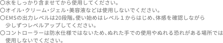 〇水をしっかり含ませてから使用してください。〇オイル・クリーム・ジェル・美容液などは使用しないでください。〇EMSの出力レベルは20段階。使い始めはレベル１からはじめ、体感を確認しながら少しずつレベルアップしてください。〇コントローラーは防水仕様ではないため、ぬれた手での使用やぬれる恐れがある場所では使用しないでください。