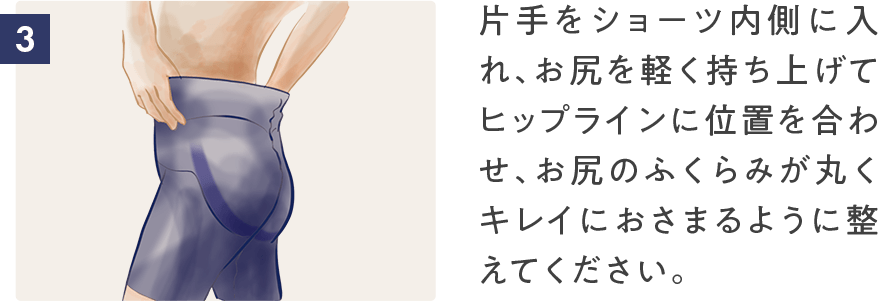 片手をショーツ内側に入れ、お尻を軽く持ち上げてヒップラインに位置を合わせ、お尻のふくらみが丸くキレイにおさまるように整えてください