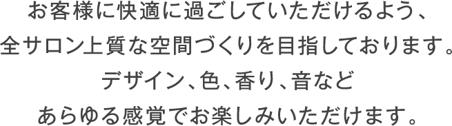 お客様に快適に過ごしていただけるよう、全サロン上質な空間づくりを目指しております。デザイン、色、香り、音などあらゆる感覚でお楽しみいただけます。