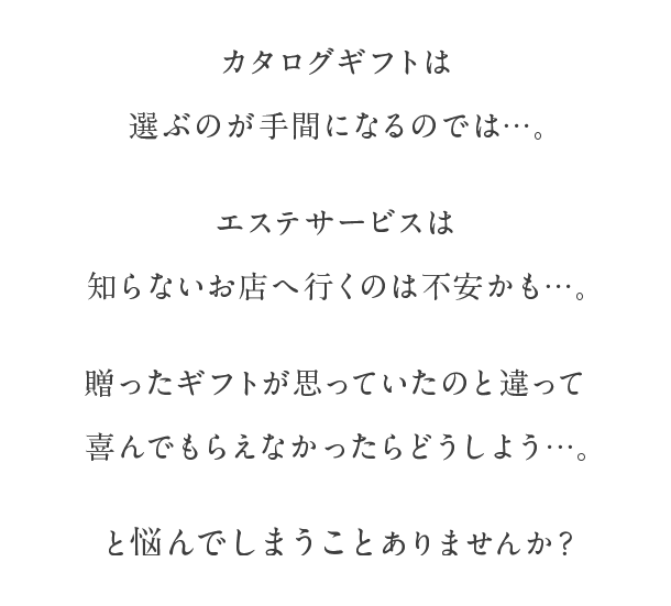 カタログギフトは選ぶのが手間になるのでは...。エステサービスは知らないお店へ行くのは不安かも...。贈ったギフトが思っていたのと違って喜んでもらえなかったらどうしよう...。と悩んでしまうことありませんか？