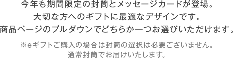 今年も期間限定の封筒とメッセージカードが登場。大切な方へのギフトに最適なデザインです。商品ページのプルダウンでどちらか一つお選びいただけます。