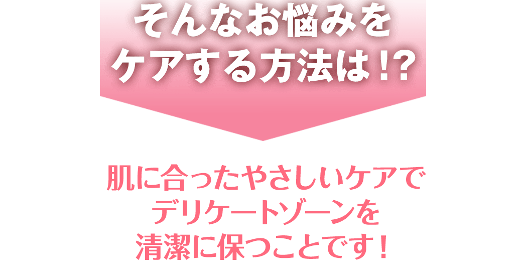 そんなお悩みを ケアする方法は！？肌に合ったやさしいケアで デリケートゾーンを 清潔に保つことです！